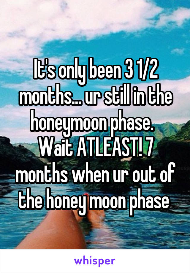 It's only been 3 1/2 months... ur still in the honeymoon phase.   Wait ATLEAST! 7 months when ur out of the honey moon phase 
