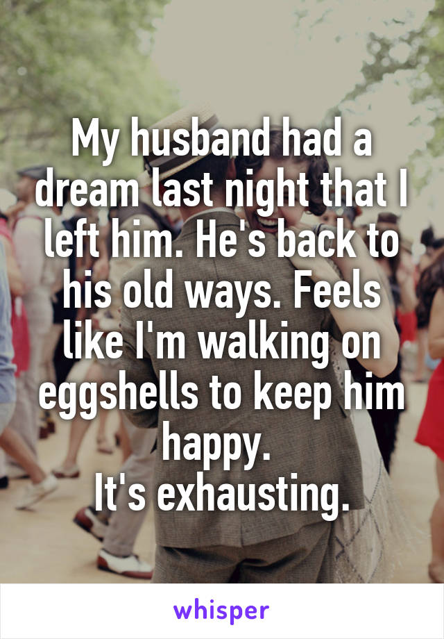 My husband had a dream last night that I left him. He's back to his old ways. Feels like I'm walking on eggshells to keep him happy. 
It's exhausting.