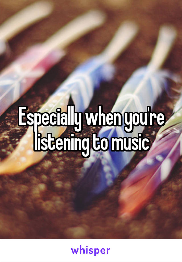 Especially when you're listening to music