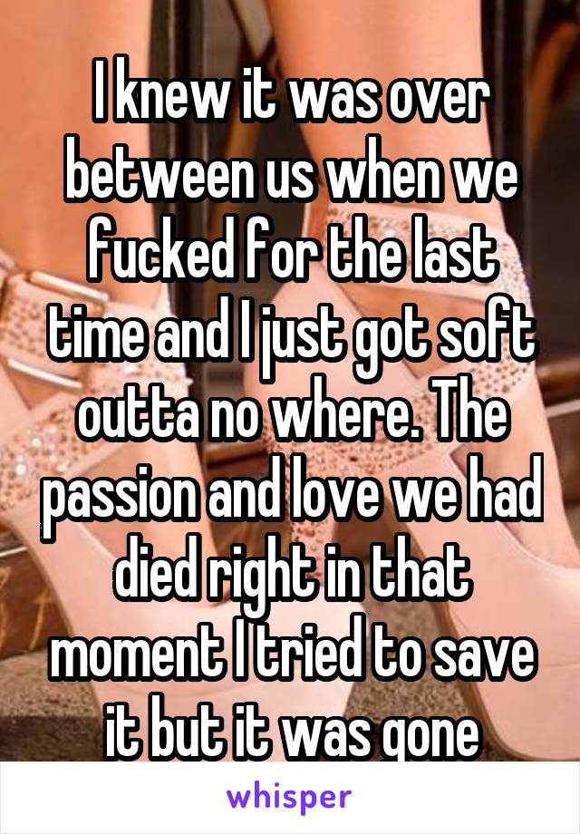 I knew it was over between us when we fucked for the last time and I just got soft outta no where. The passion and love we had died right in that moment I tried to save it but it was gone