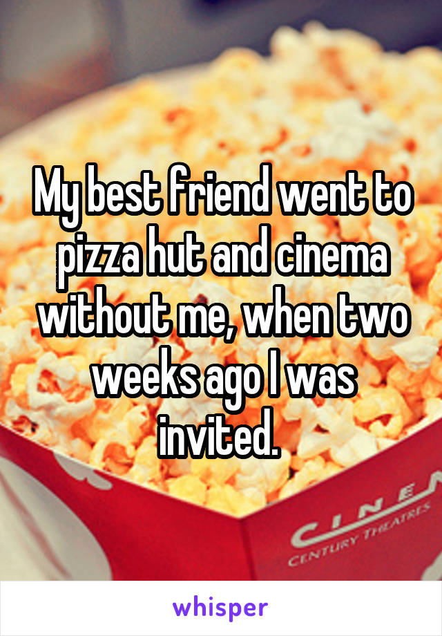 My best friend went to pizza hut and cinema without me, when two weeks ago I was invited. 