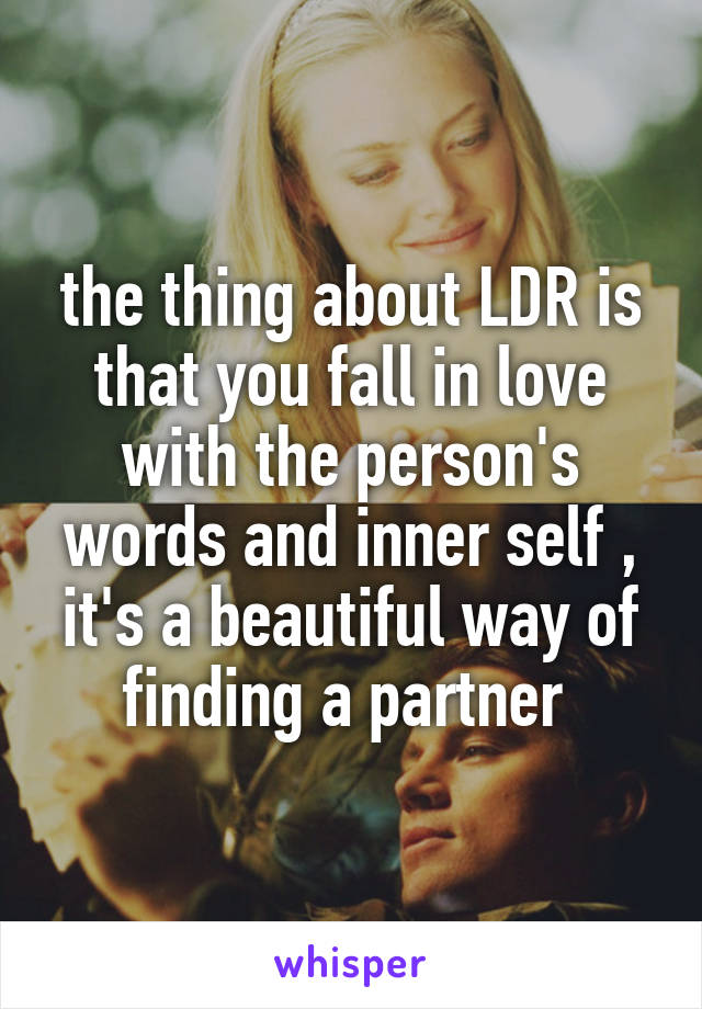the thing about LDR is that you fall in love with the person's words and inner self , it's a beautiful way of finding a partner 