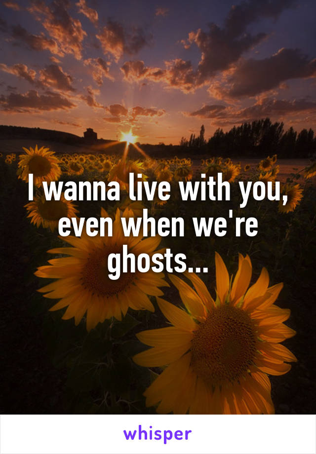 I wanna live with you, even when we're ghosts...