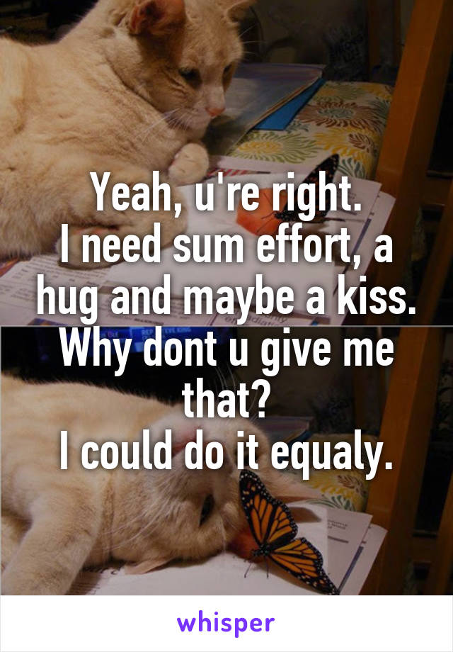 Yeah, u're right.
I need sum effort, a hug and maybe a kiss.
Why dont u give me that?
I could do it equaly.