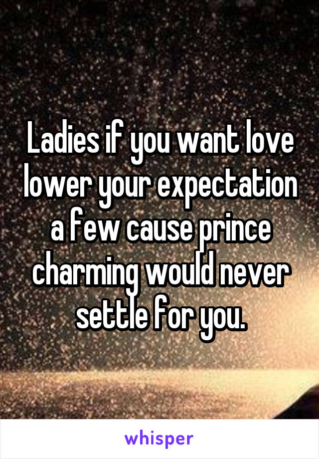 Ladies if you want love lower your expectation a few cause prince charming would never settle for you.