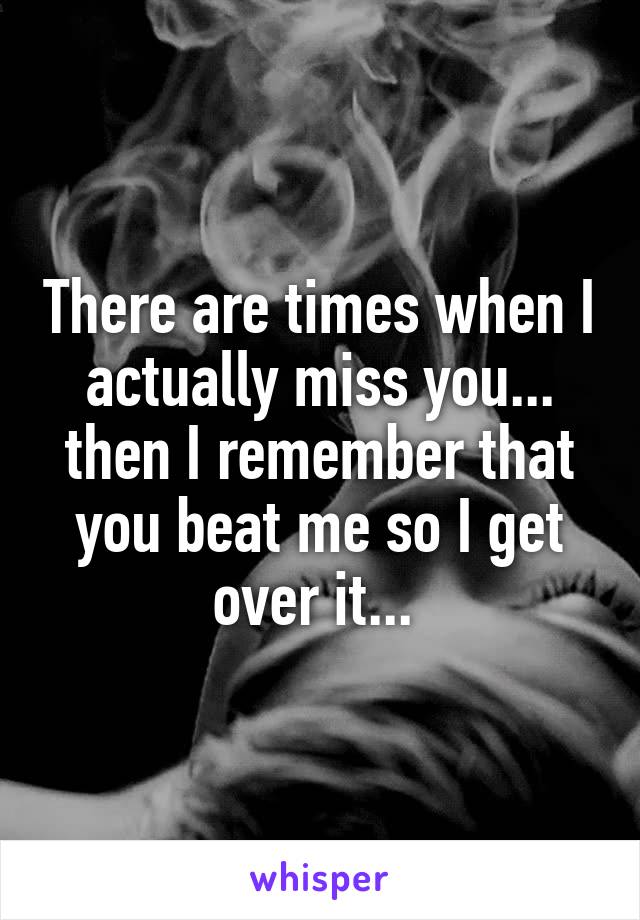 There are times when I actually miss you... then I remember that you beat me so I get over it... 