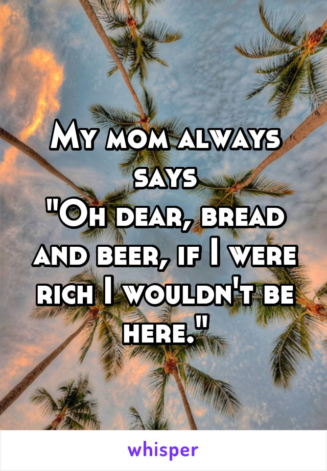 My mom always says
"Oh dear, bread and beer, if I were rich I wouldn't be here."