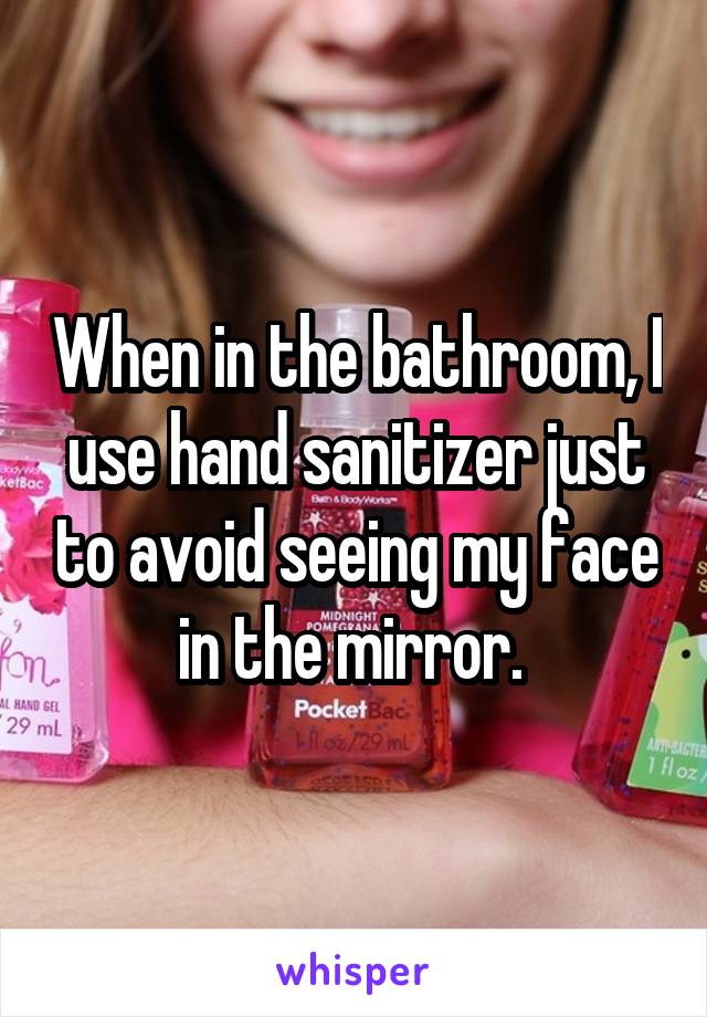 When in the bathroom, I use hand sanitizer just to avoid seeing my face in the mirror. 