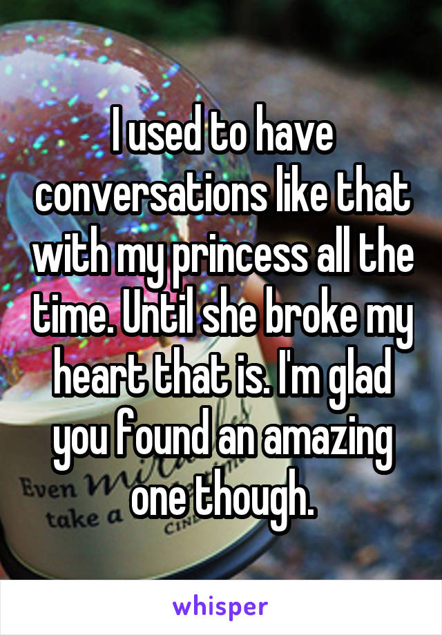 I used to have conversations like that with my princess all the time. Until she broke my heart that is. I'm glad you found an amazing one though.