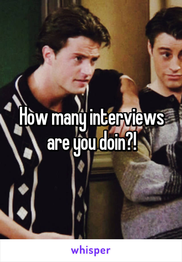 How many interviews are you doin?!