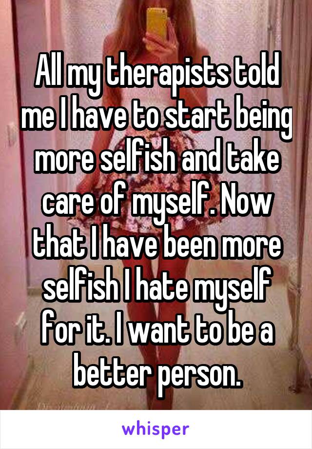 All my therapists told me I have to start being more selfish and take care of myself. Now that I have been more selfish I hate myself for it. I want to be a better person.