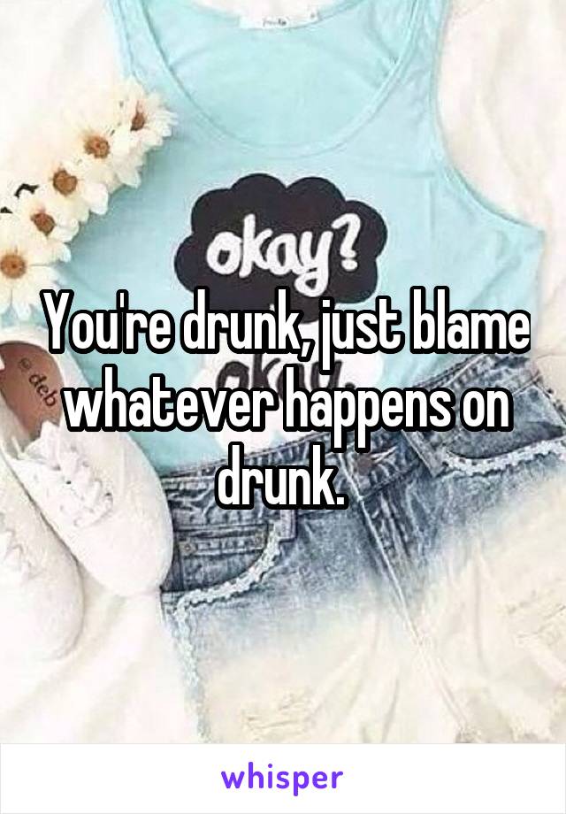 You're drunk, just blame whatever happens on drunk. 
