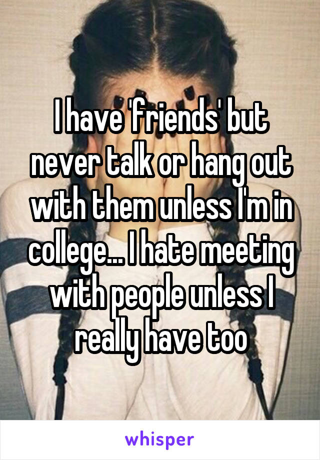 I have 'friends' but never talk or hang out with them unless I'm in college... I hate meeting with people unless I really have too