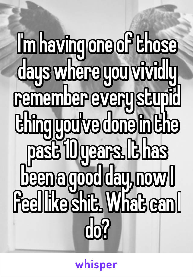 I'm having one of those days where you vividly remember every stupid thing you've done in the past 10 years. It has been a good day, now I feel like shit. What can I do?