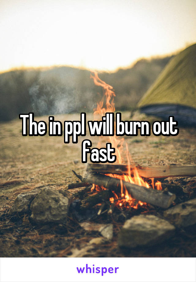 The in ppl will burn out fast
