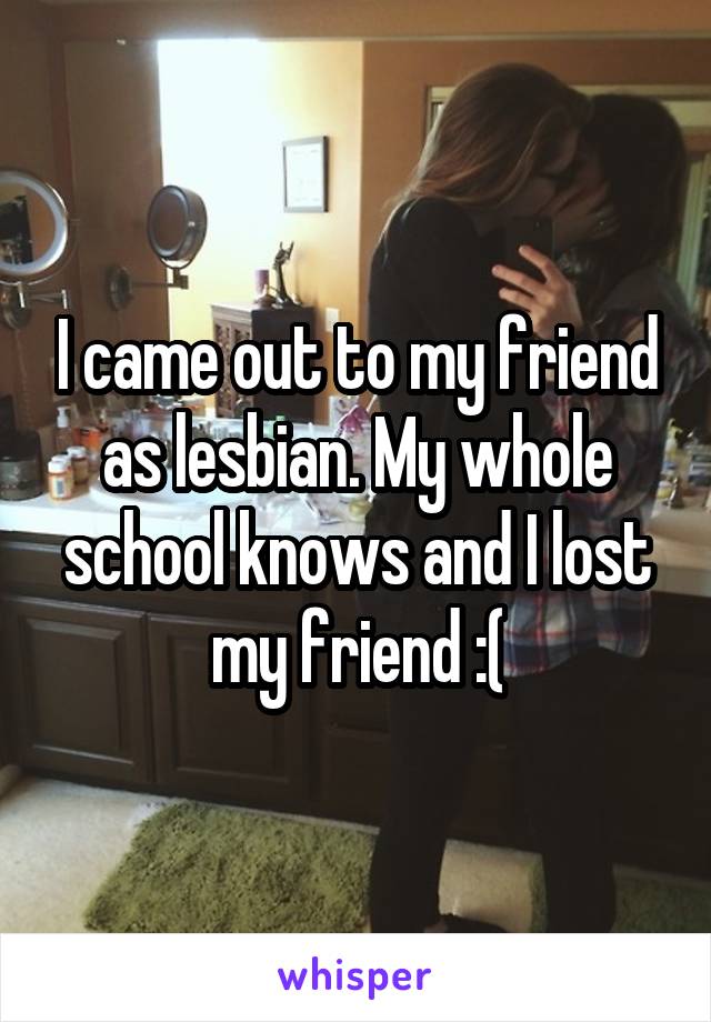 I came out to my friend as lesbian. My whole school knows and I lost my friend :(