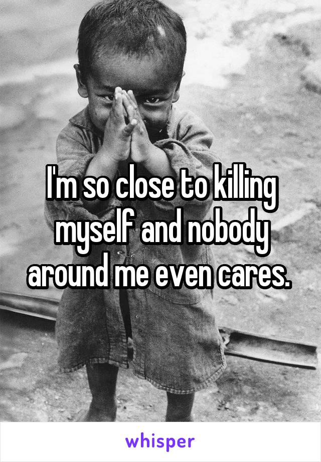 I'm so close to killing myself and nobody around me even cares. 