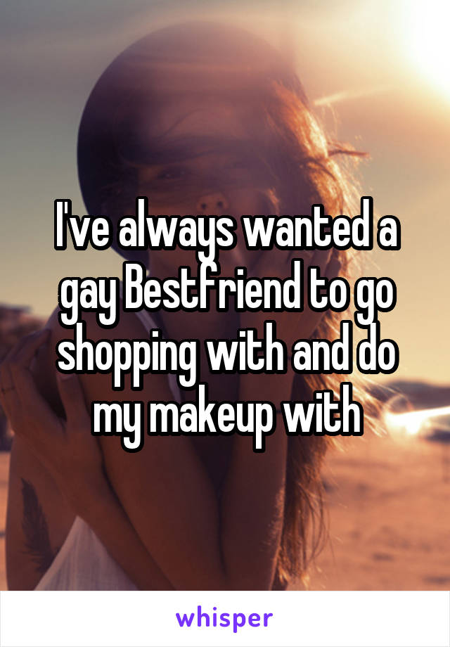 I've always wanted a gay Bestfriend to go shopping with and do my makeup with