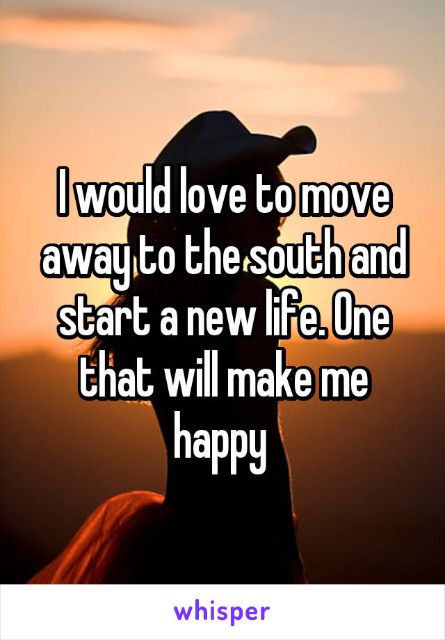 I would love to move away to the south and start a new life. One that will make me happy 