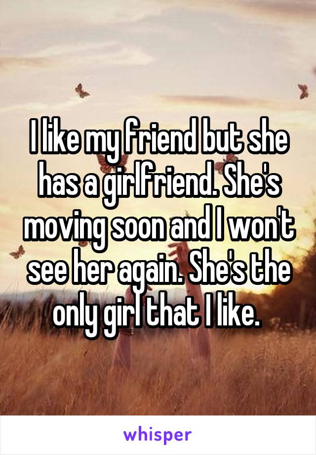 I like my friend but she has a girlfriend. She's moving soon and I won't see her again. She's the only girl that I like. 