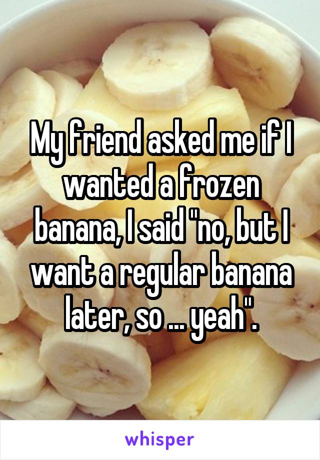 My friend asked me if I wanted a frozen banana, I said "no, but I want a regular banana later, so ... yeah".