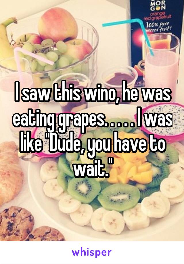 I saw this wino, he was eating grapes. . . . . I was like "Dude, you have to wait."