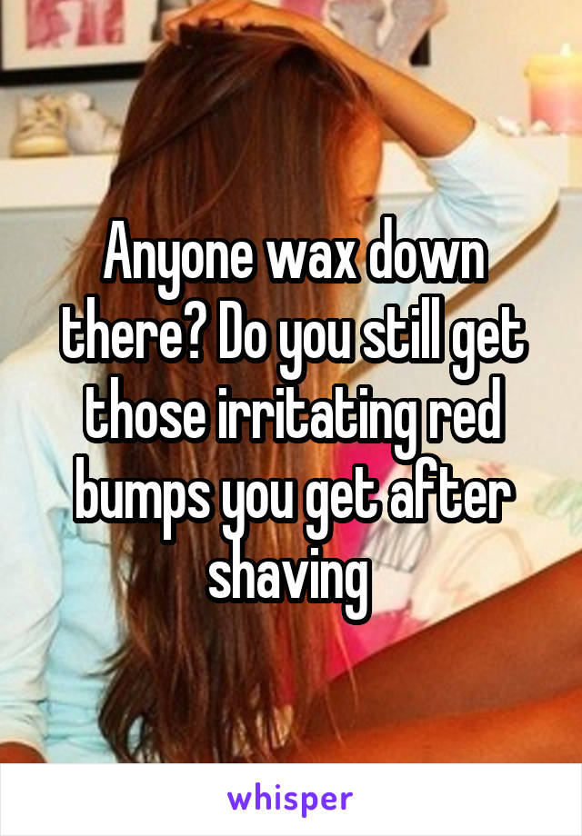 Anyone wax down there? Do you still get those irritating red bumps you get after shaving 