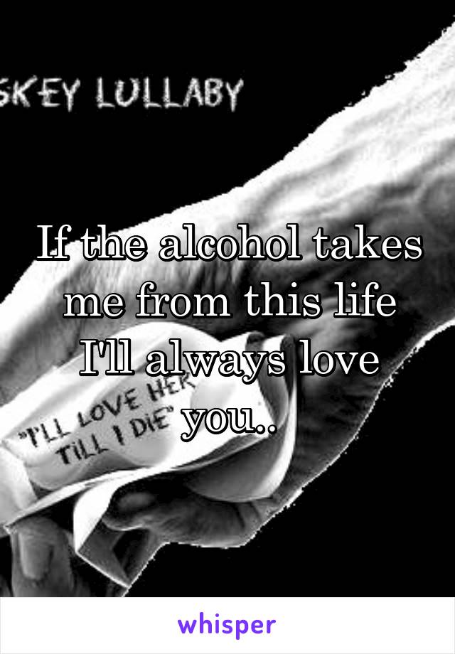 If the alcohol takes me from this life I'll always love you..