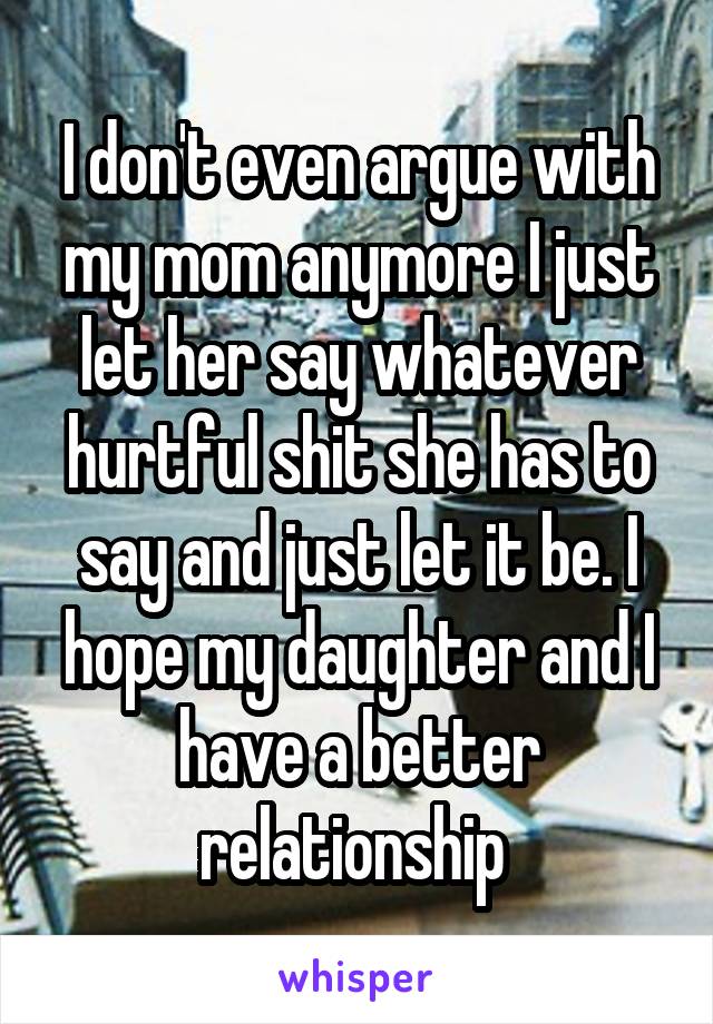 I don't even argue with my mom anymore I just let her say whatever hurtful shit she has to say and just let it be. I hope my daughter and I have a better relationship 