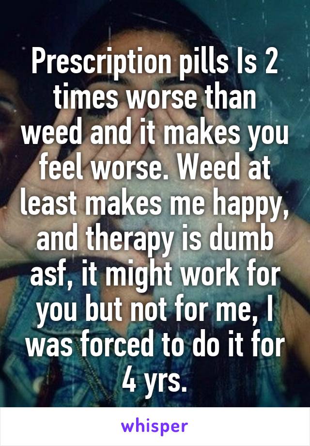 Prescription pills Is 2 times worse than weed and it makes you feel worse. Weed at least makes me happy, and therapy is dumb asf, it might work for you but not for me, I was forced to do it for 4 yrs.