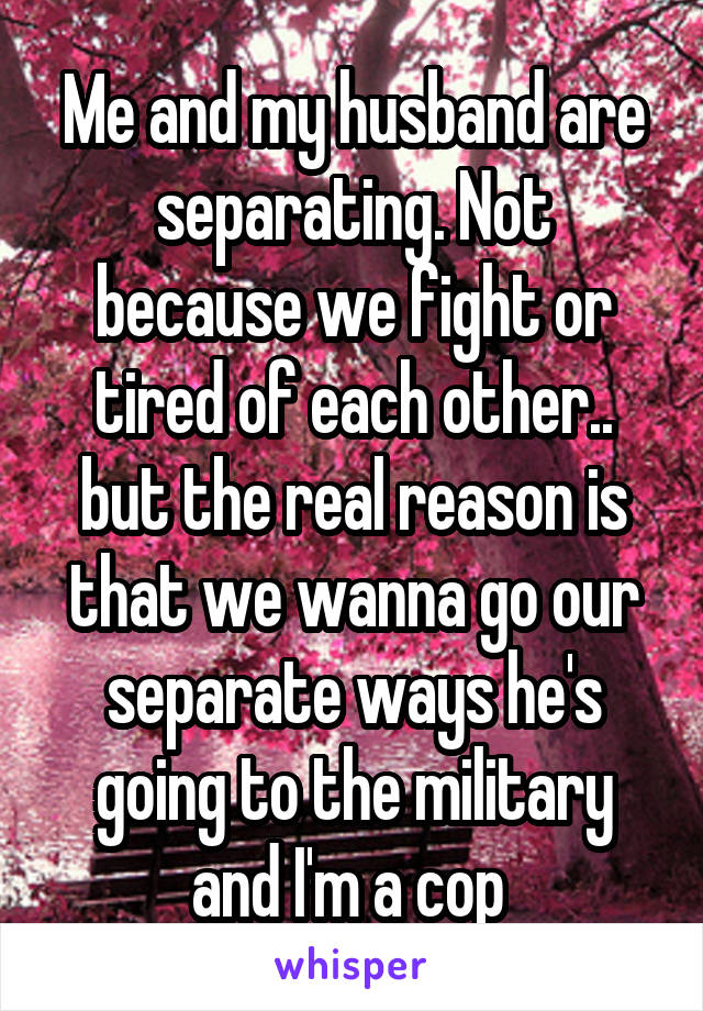 Me and my husband are separating. Not because we fight or tired of each other.. but the real reason is that we wanna go our separate ways he's going to the military and I'm a cop 