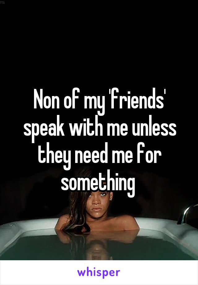 Non of my 'friends' speak with me unless they need me for something 