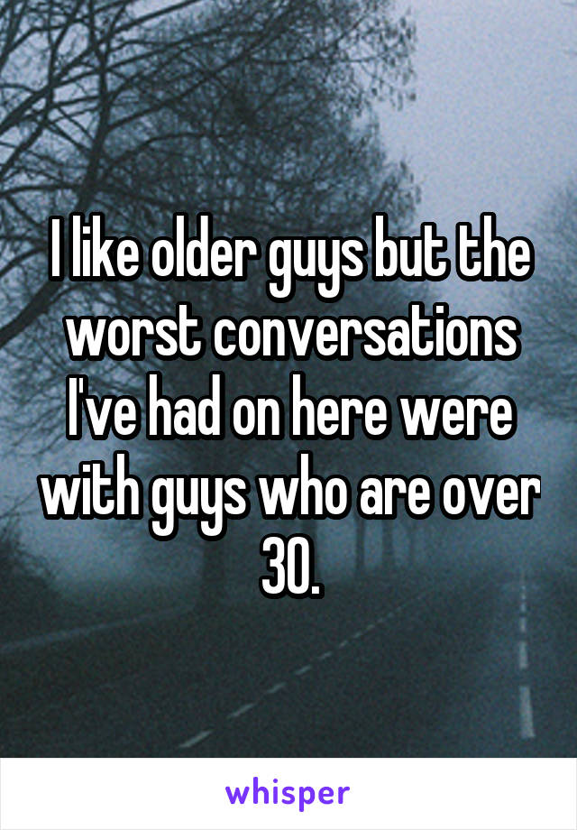 I like older guys but the worst conversations I've had on here were with guys who are over 30.