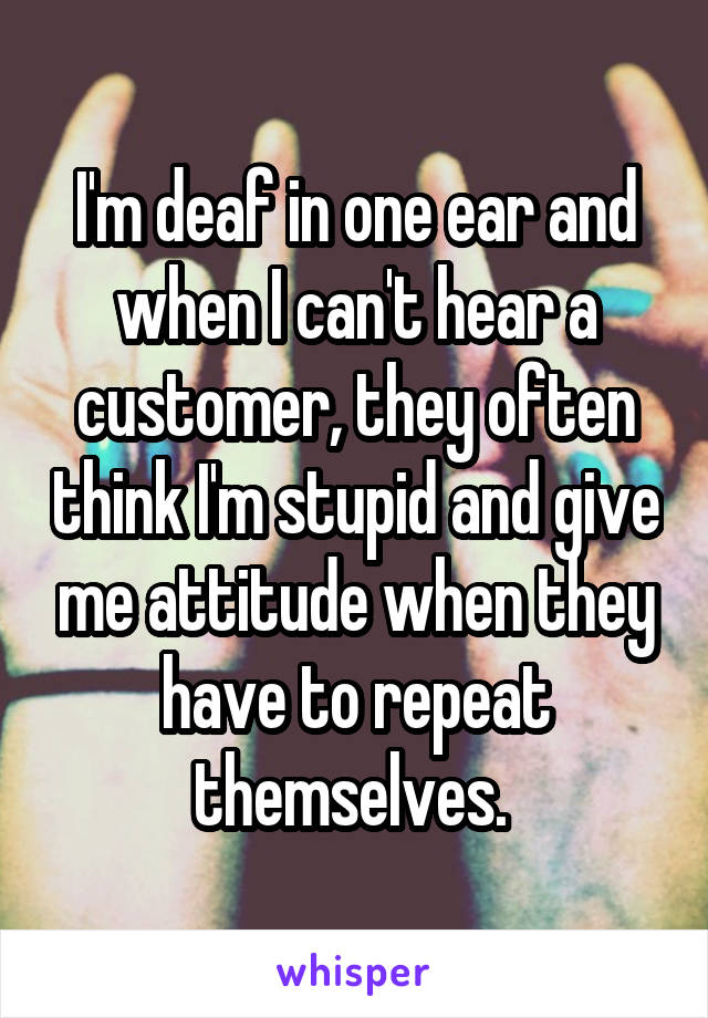I'm deaf in one ear and when I can't hear a customer, they often think I'm stupid and give me attitude when they have to repeat themselves. 