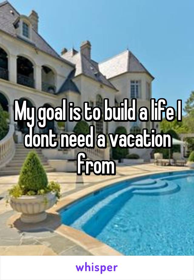 My goal is to build a life I dont need a vacation from 