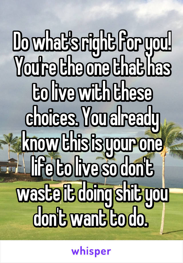 Do what's right for you! You're the one that has to live with these choices. You already know this is your one life to live so don't waste it doing shit you don't want to do. 