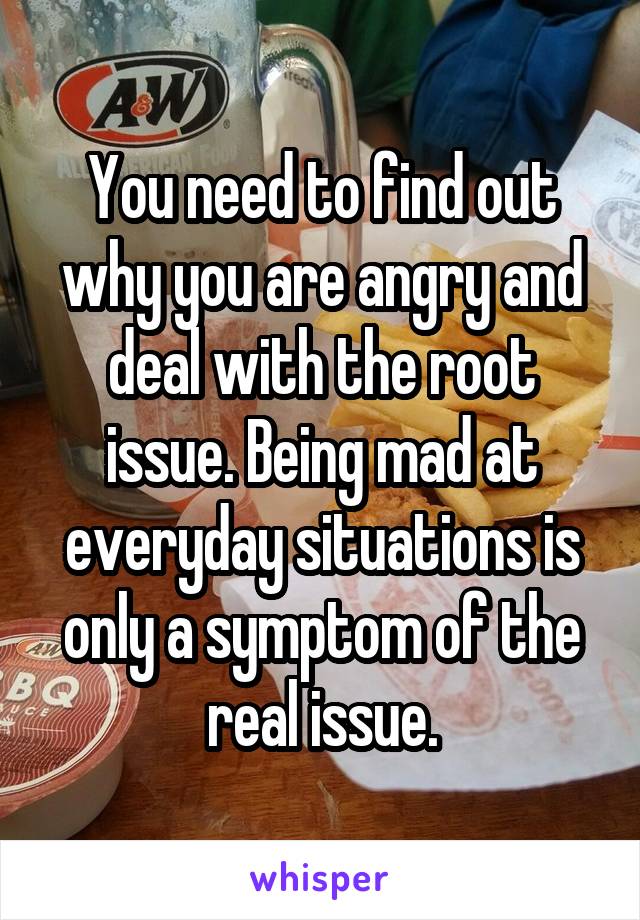 You need to find out why you are angry and deal with the root issue. Being mad at everyday situations is only a symptom of the real issue.