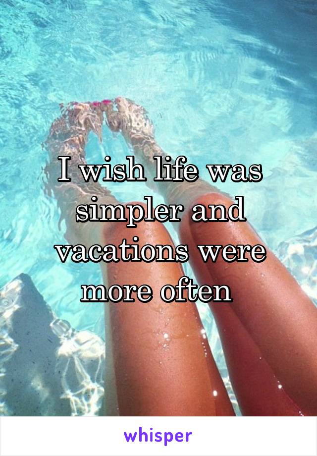 I wish life was simpler and vacations were more often 