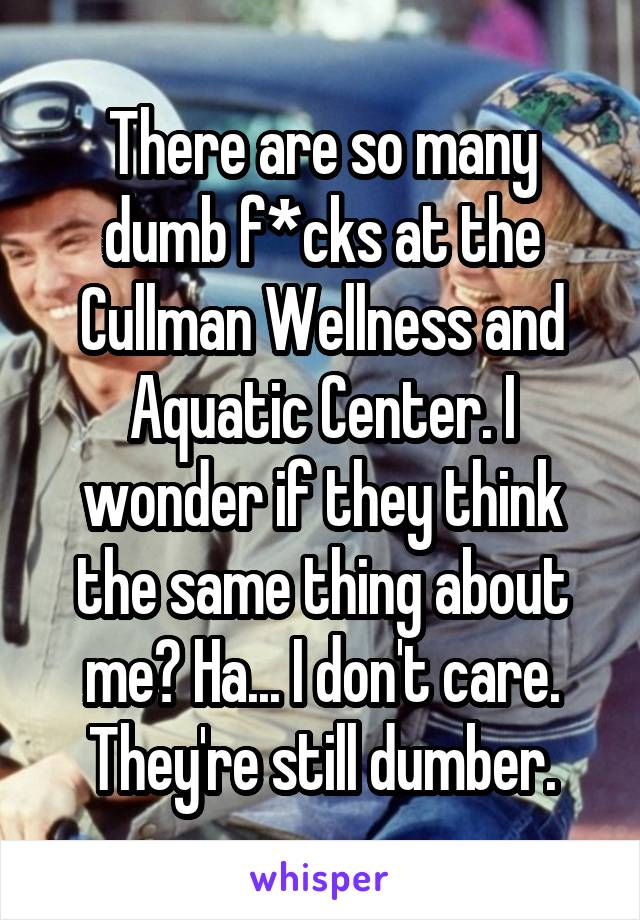 There are so many dumb f*cks at the Cullman Wellness and Aquatic Center. I wonder if they think the same thing about me? Ha... I don't care. They're still dumber.