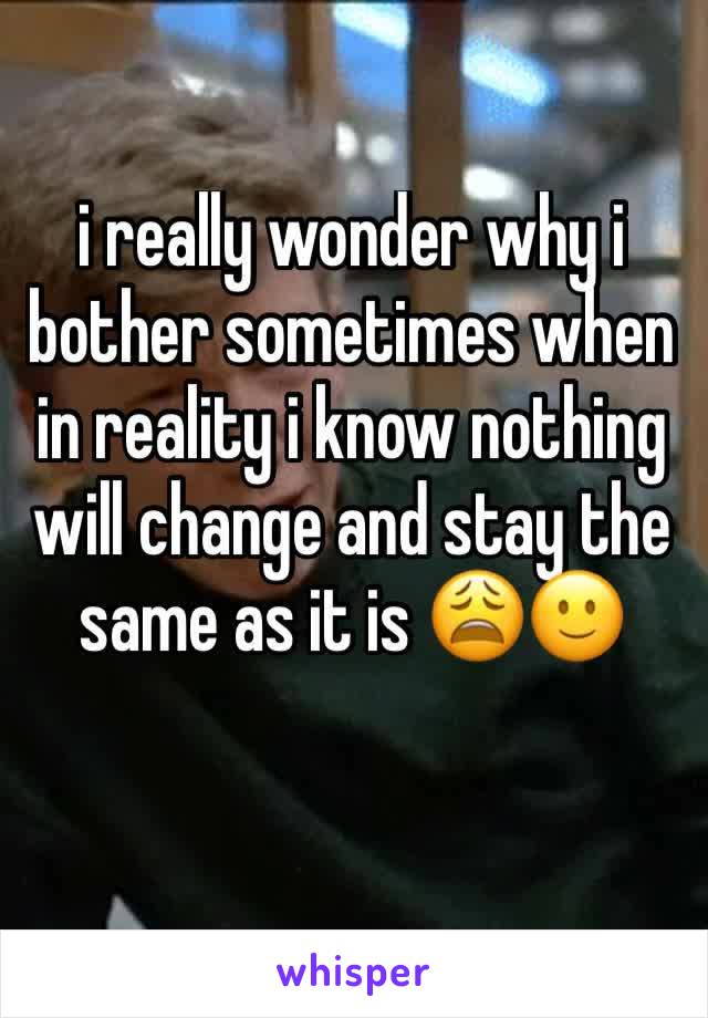 i really wonder why i bother sometimes when in reality i know nothing will change and stay the same as it is 😩🙂