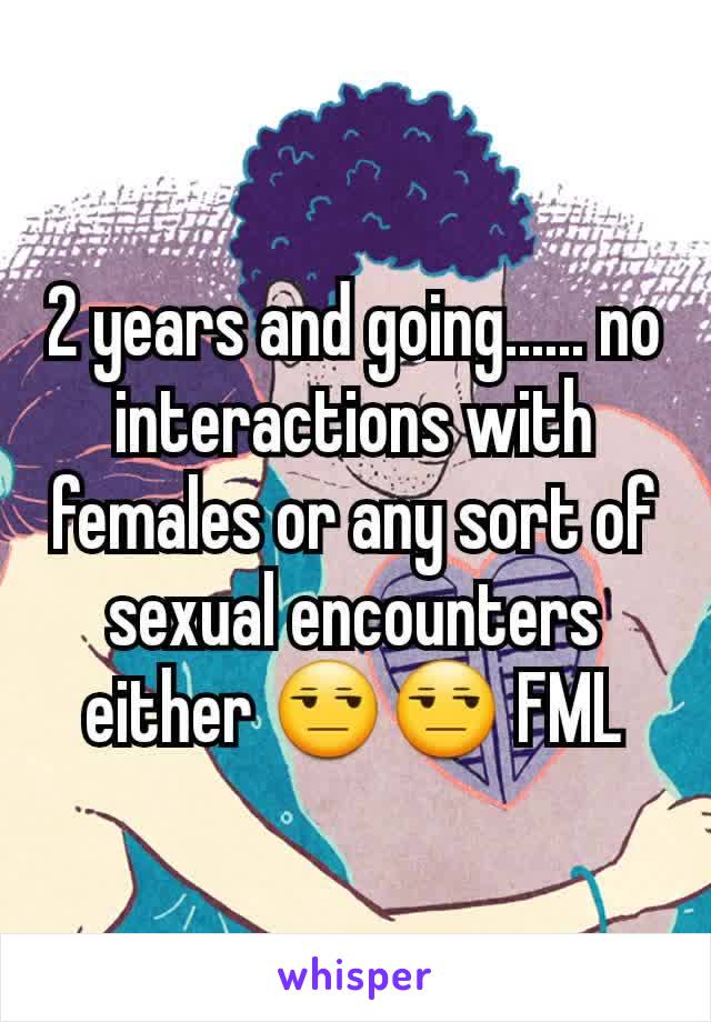 2 years and going...... no interactions with females or any sort of sexual encounters either 😒😒 FML