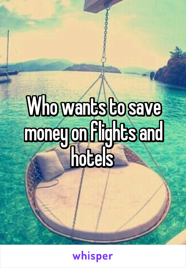 Who wants to save money on flights and hotels 