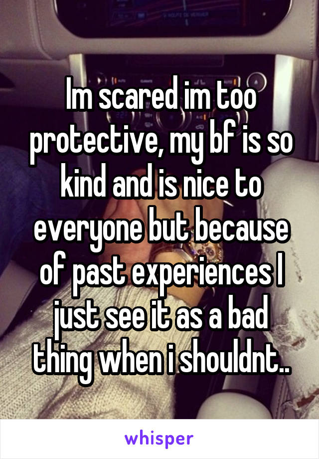 Im scared im too protective, my bf is so kind and is nice to everyone but because of past experiences I just see it as a bad thing when i shouldnt..