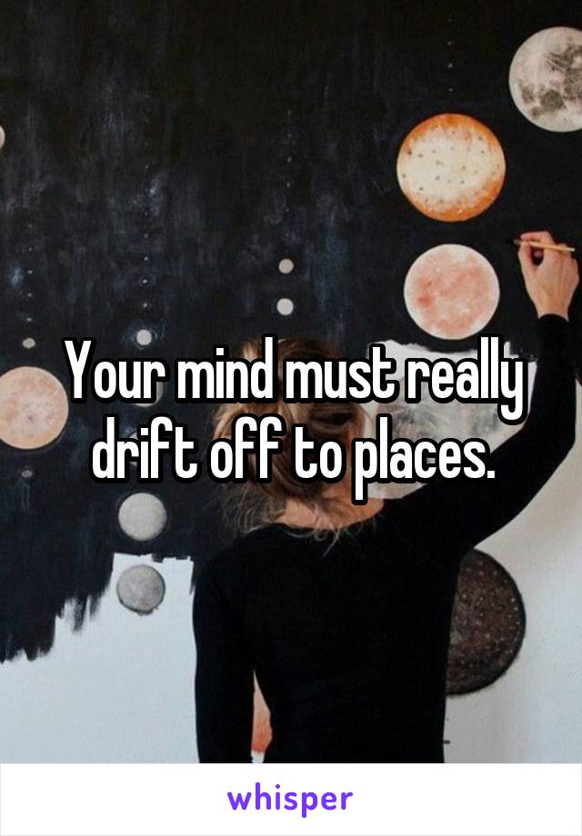 Your mind must really drift off to places.
