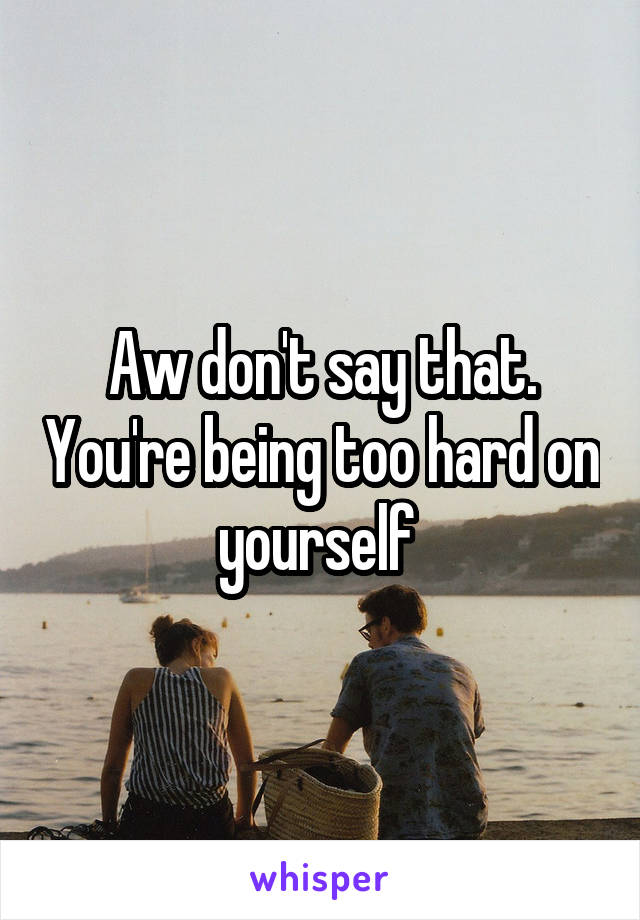 Aw don't say that. You're being too hard on yourself 