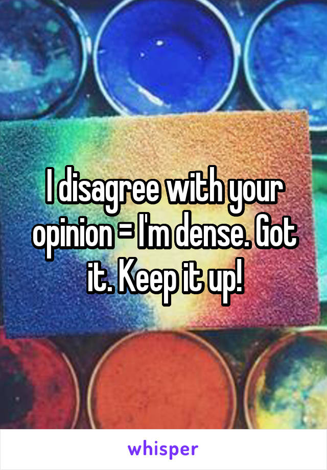 I disagree with your opinion = I'm dense. Got it. Keep it up!