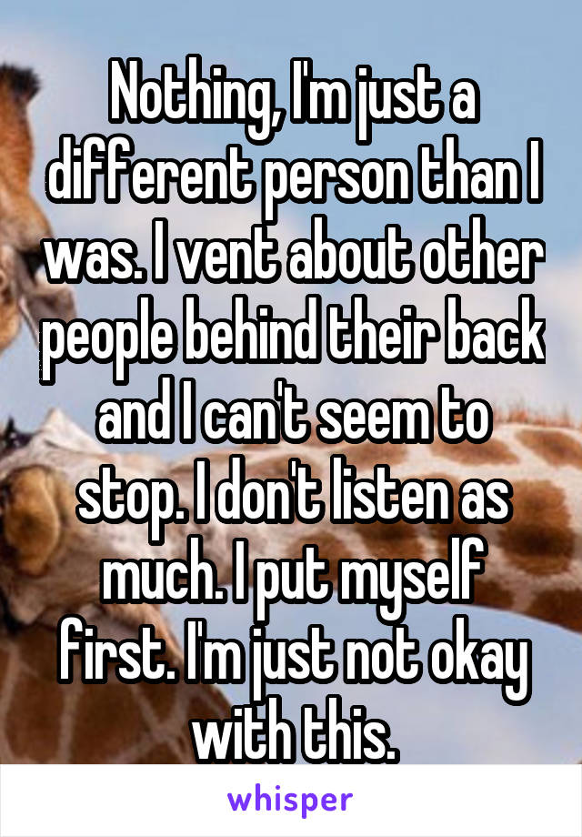 Nothing, I'm just a different person than I was. I vent about other people behind their back and I can't seem to stop. I don't listen as much. I put myself first. I'm just not okay with this.