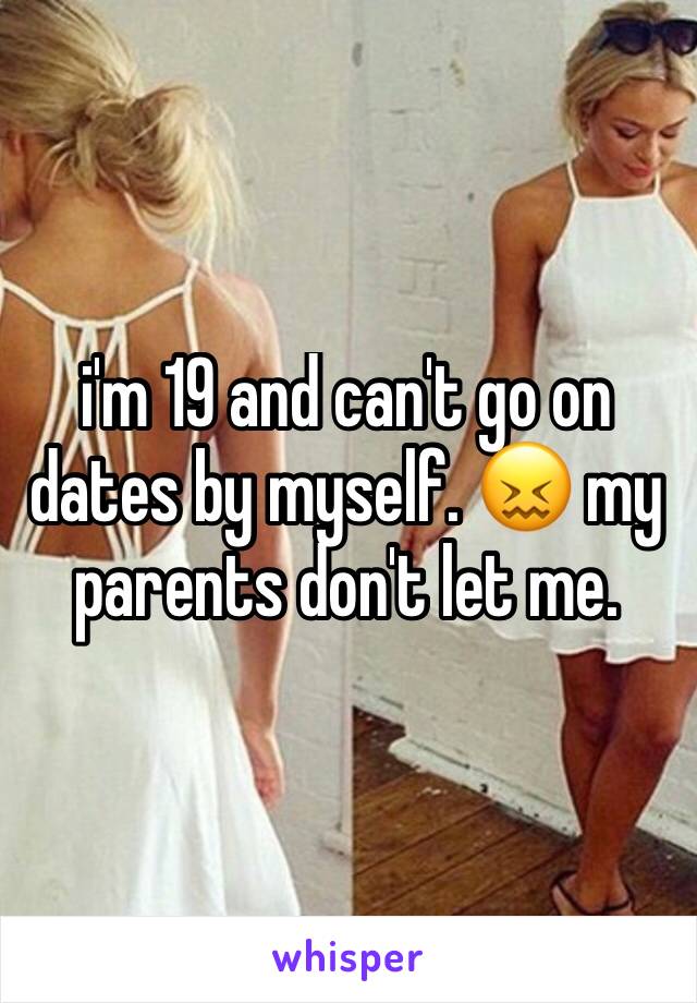 i'm 19 and can't go on dates by myself. 😖 my parents don't let me. 