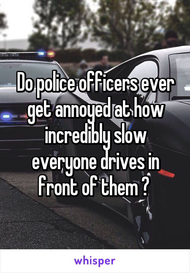 Do police officers ever get annoyed at how incredibly slow everyone drives in front of them ? 