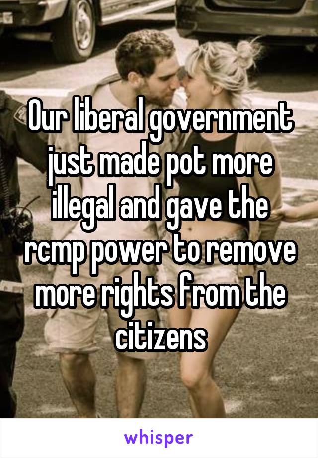Our liberal government just made pot more illegal and gave the rcmp power to remove more rights from the citizens